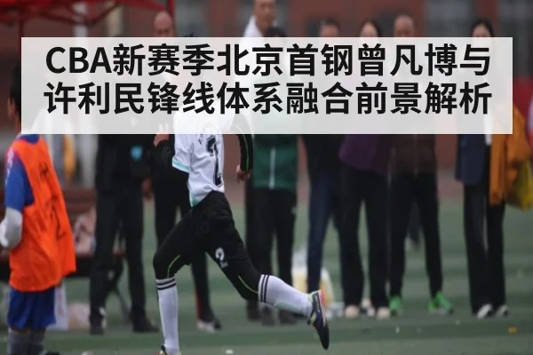 CBA新赛季北京首钢曾凡博与许利民锋线体系融合前景解析 | BANDAO SPORTS