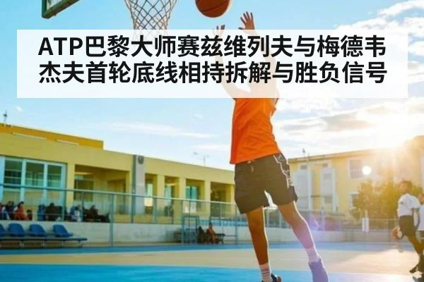 ATP巴黎大师赛兹维列夫与梅德韦杰夫首轮底线相持拆解与胜负信号